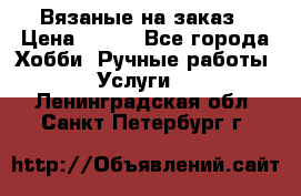 Вязаные на заказ › Цена ­ 800 - Все города Хобби. Ручные работы » Услуги   . Ленинградская обл.,Санкт-Петербург г.